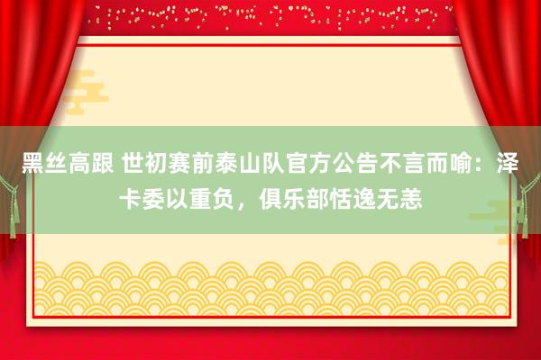 黑丝高跟 世初赛前泰山队官方公告不言而喻：泽卡委以重负，俱乐部恬逸无恙
