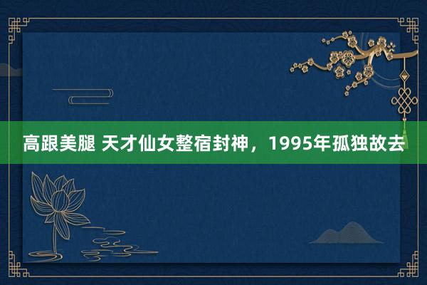 高跟美腿 天才仙女整宿封神，1995年孤独故去