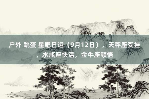 户外 跳蛋 星吧日运（9月12日），天秤座受挫，水瓶座快活，金牛座顿悟