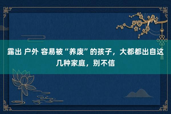 露出 户外 容易被“养废”的孩子，大都都出自这几种家庭，别不信