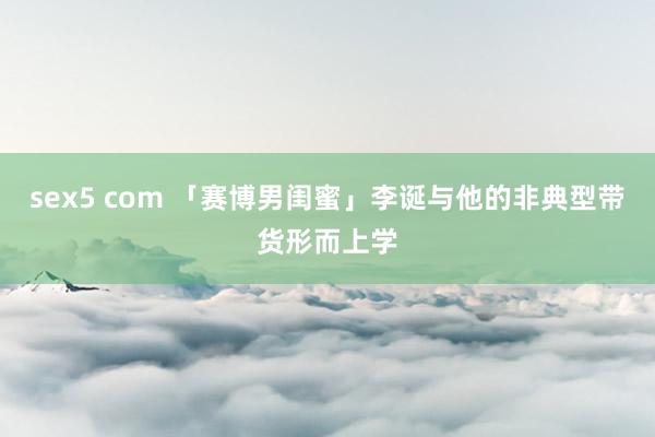 sex5 com 「赛博男闺蜜」李诞与他的非典型带货形而上学