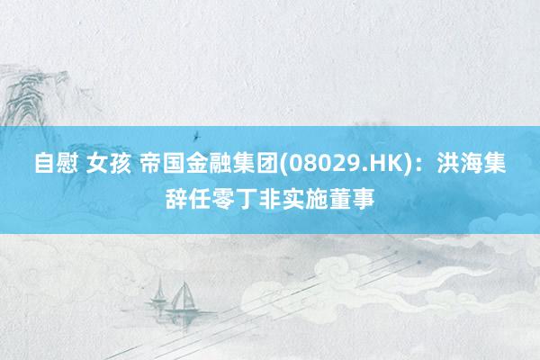 自慰 女孩 帝国金融集团(08029.HK)：洪海集辞任零丁非实施董事