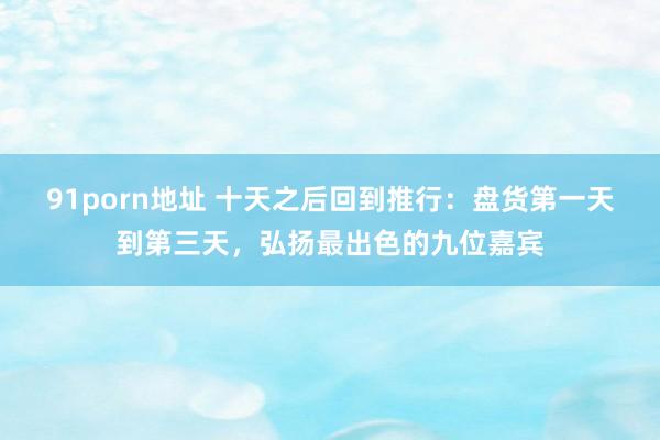 91porn地址 十天之后回到推行：盘货第一天到第三天，弘扬最出色的九位嘉宾