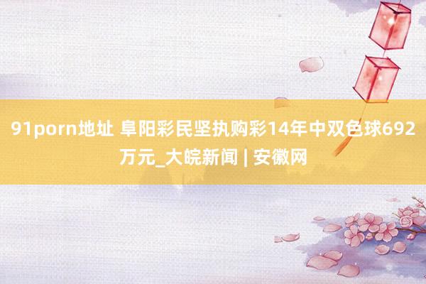91porn地址 阜阳彩民坚执购彩14年中双色球692万元_大皖新闻 | 安徽网