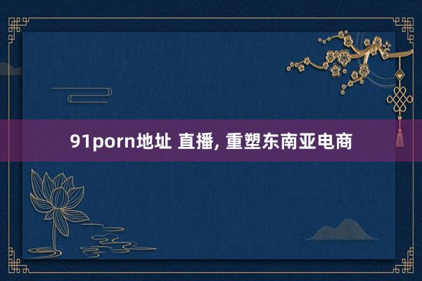 91porn地址 直播， 重塑东南亚电商