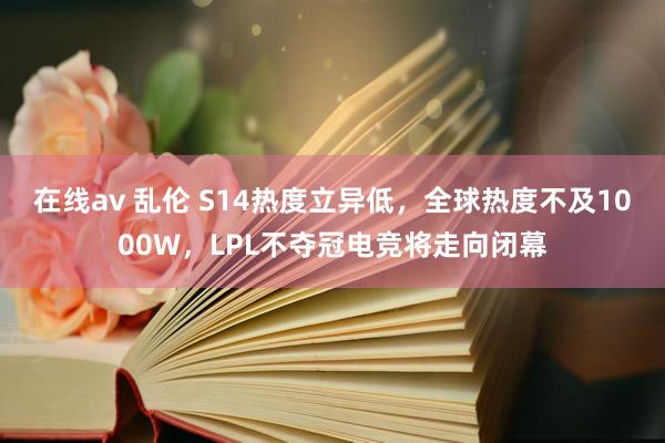 在线av 乱伦 S14热度立异低，全球热度不及1000W，LPL不夺冠电竞将走向闭幕