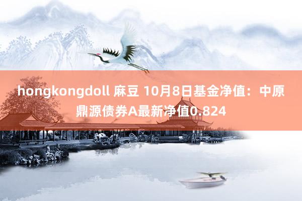 hongkongdoll 麻豆 10月8日基金净值：中原鼎源债券A最新净值0.824
