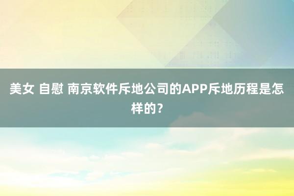 美女 自慰 南京软件斥地公司的APP斥地历程是怎样的？