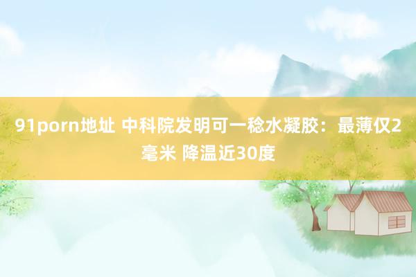 91porn地址 中科院发明可一稔水凝胶：最薄仅2毫米 降温近30度