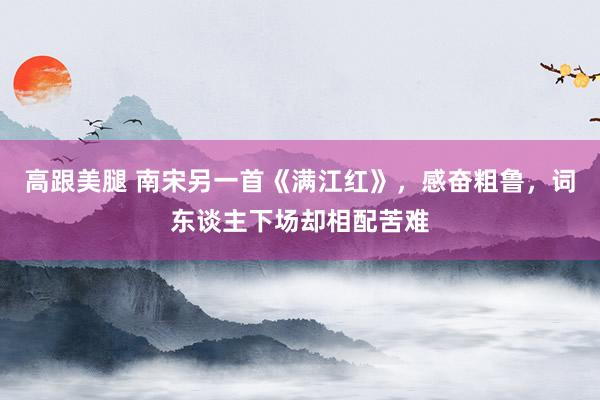 高跟美腿 南宋另一首《满江红》，感奋粗鲁，词东谈主下场却相配苦难