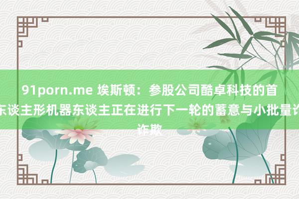 91porn.me 埃斯顿：参股公司酷卓科技的首发东谈主形机器东谈主正在进行下一轮的蓄意与小批量诈欺