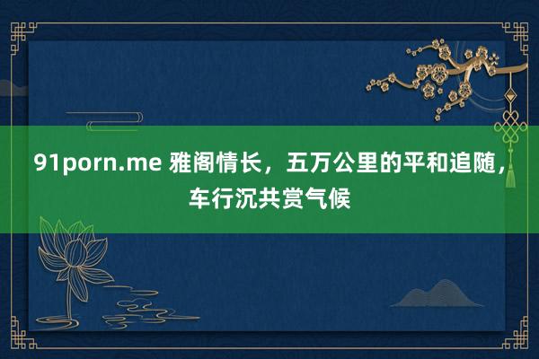 91porn.me 雅阁情长，五万公里的平和追随，车行沉共赏气候