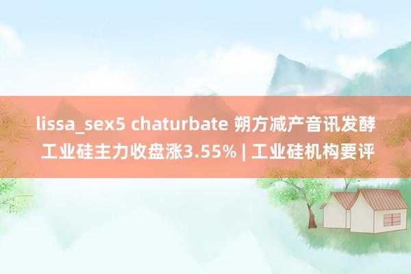 lissa_sex5 chaturbate 朔方减产音讯发酵 工业硅主力收盘涨3.55% | 工业硅机构要评