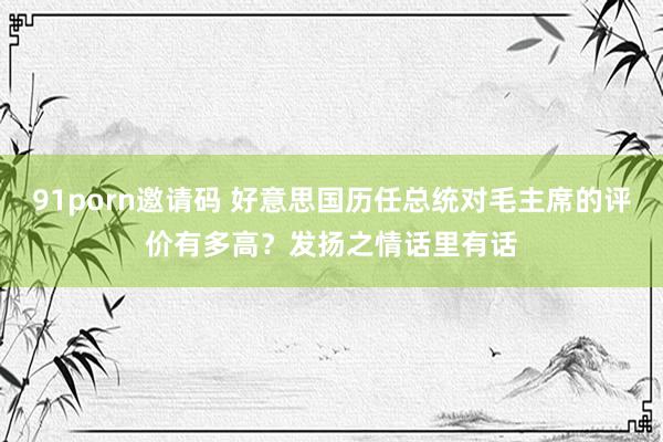 91porn邀请码 好意思国历任总统对毛主席的评价有多高？发扬之情话里有话