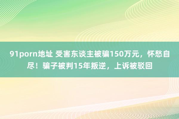 91porn地址 受害东谈主被骗150万元，怀愁自尽！骗子被判15年叛逆，上诉被驳回