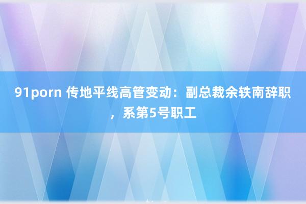 91porn 传地平线高管变动：副总裁余轶南辞职，系第5号职工