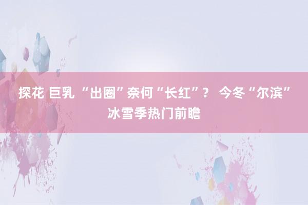 探花 巨乳 “出圈”奈何“长红”？ 今冬“尔滨”冰雪季热门前瞻