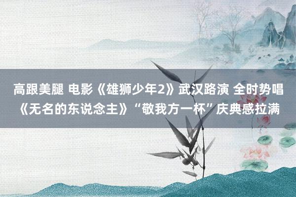 高跟美腿 电影《雄狮少年2》武汉路演 全时势唱《无名的东说念主》“敬我方一杯”庆典感拉满