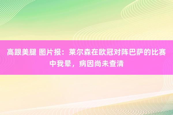 高跟美腿 图片报：莱尔森在欧冠对阵巴萨的比赛中我晕，病因尚未查清
