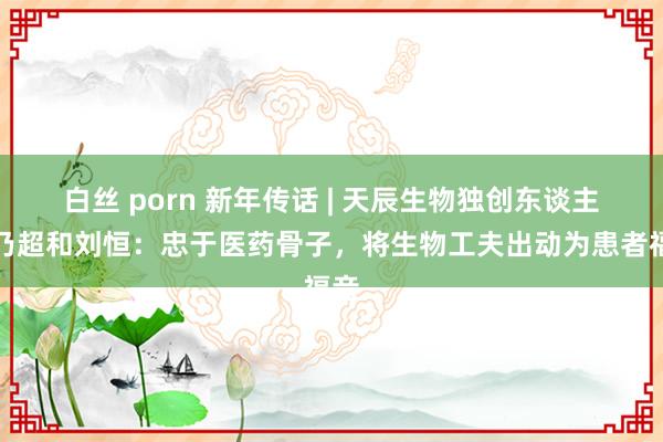 白丝 porn 新年传话 | 天辰生物独创东谈主孙乃超和刘恒：忠于医药骨子，将生物工夫出动为患者福音