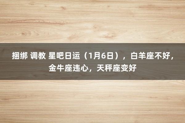 捆绑 调教 星吧日运（1月6日），白羊座不好，金牛座违心，天秤座变好