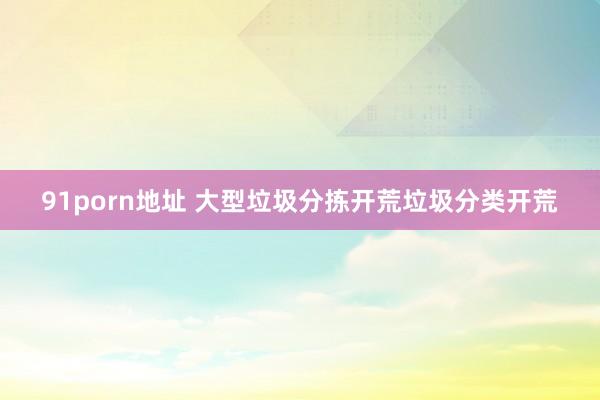 91porn地址 大型垃圾分拣开荒垃圾分类开荒