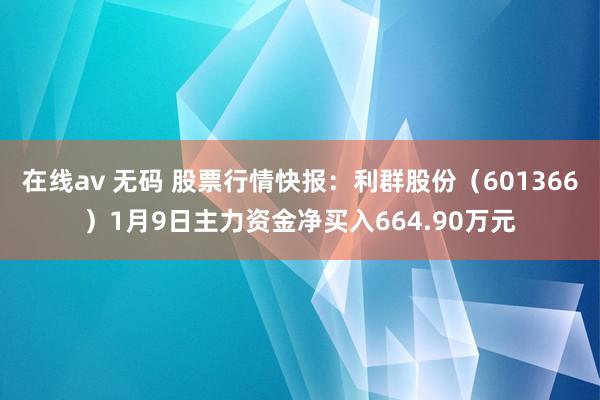在线av 无码 股票行情快报：利群股份（601366）1月9日主力资金净买入664.90万元