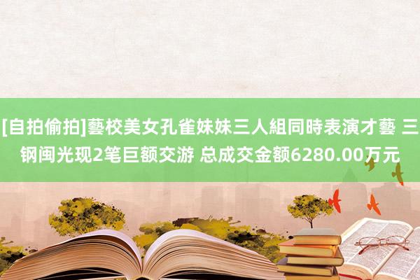 [自拍偷拍]藝校美女孔雀妹妹三人組同時表演才藝 三钢闽光现2笔巨额交游 总成交金额6280.00万元