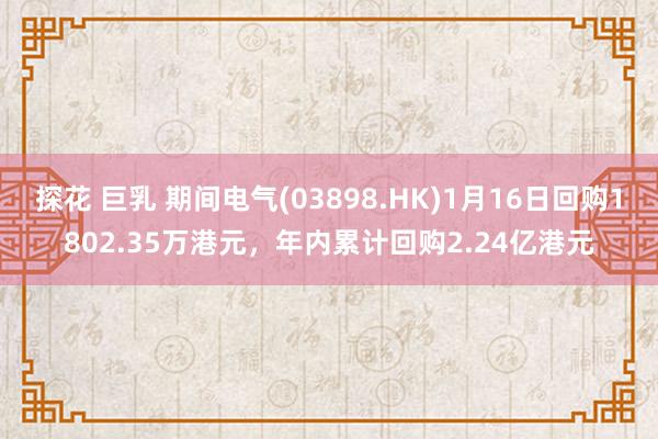 探花 巨乳 期间电气(03898.HK)1月16日回购1802.35万港元，年内累计回购2.24亿港元