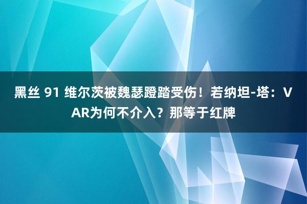 黑丝 91 维尔茨被魏瑟蹬踏受伤！若纳坦-塔：VAR为何不介入？那等于红牌