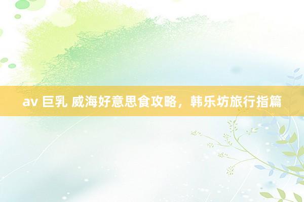 av 巨乳 威海好意思食攻略，韩乐坊旅行指篇