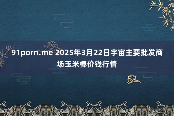 91porn.me 2025年3月22日宇宙主要批发商场玉米棒价钱行情
