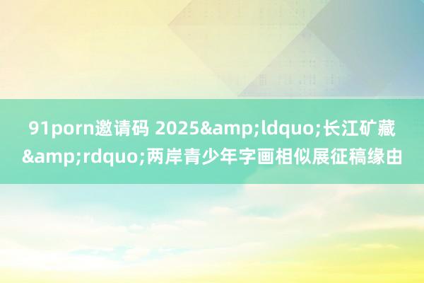 91porn邀请码 2025&ldquo;长江矿藏&rdquo;两岸青少年字画相似展征稿缘由