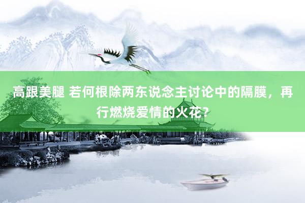 高跟美腿 若何根除两东说念主讨论中的隔膜，再行燃烧爱情的火花？