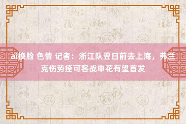 ai换脸 色情 记者：浙江队翌日前去上海，弗兰克伤势痊可客战申花有望首发
