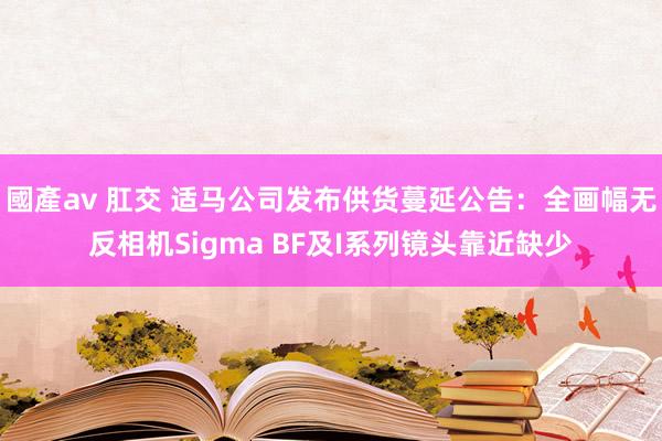 國產av 肛交 适马公司发布供货蔓延公告：全画幅无反相机Sigma BF及I系列镜头靠近缺少