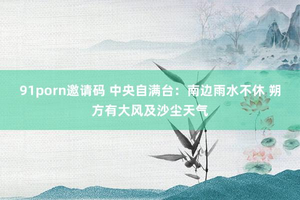 91porn邀请码 中央自满台：南边雨水不休 朔方有大风及沙尘天气