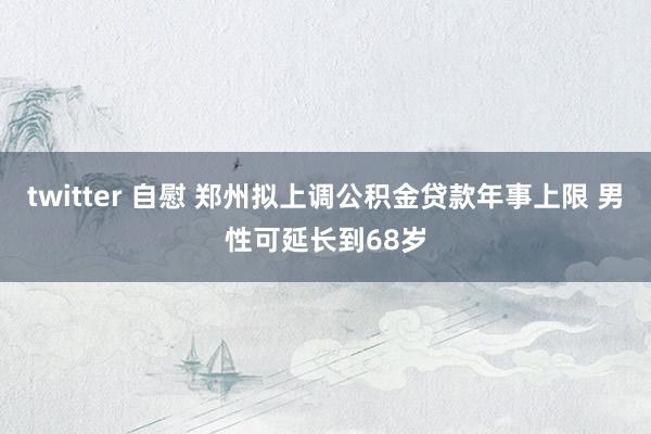 twitter 自慰 郑州拟上调公积金贷款年事上限 男性可延长到68岁