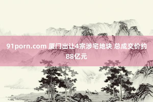 91porn.com 厦门出让4宗涉宅地块 总成交价约88亿元