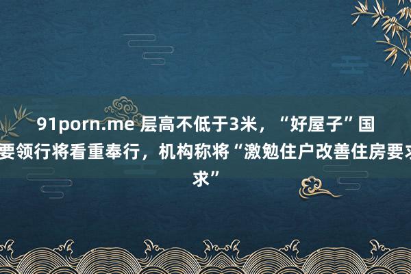 91porn.me 层高不低于3米，“好屋子”国度要领行将看重奉行，机构称将“激勉住户改善住房要求”