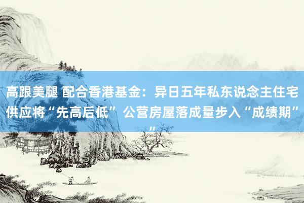高跟美腿 配合香港基金：异日五年私东说念主住宅供应将“先高后低” 公营房屋落成量步入“成绩期”