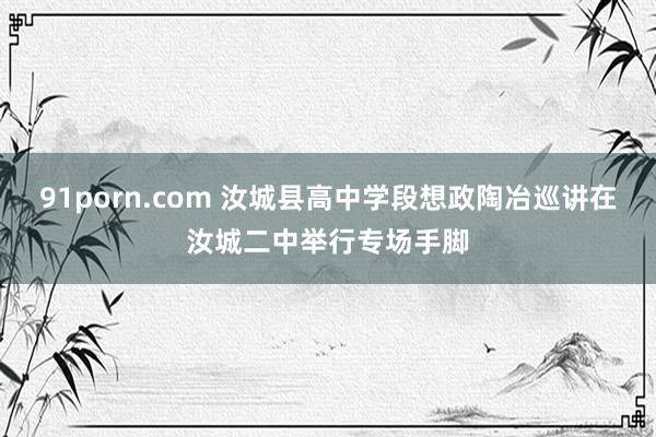 91porn.com 汝城县高中学段想政陶冶巡讲在汝城二中举行专场手脚