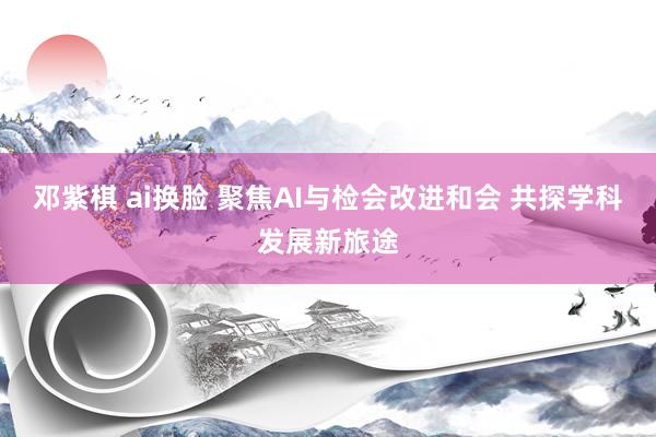 邓紫棋 ai换脸 聚焦AI与检会改进和会 共探学科发展新旅途