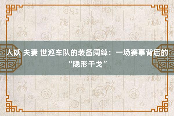 人妖 夫妻 世巡车队的装备阔绰：一场赛事背后的“隐形干戈”