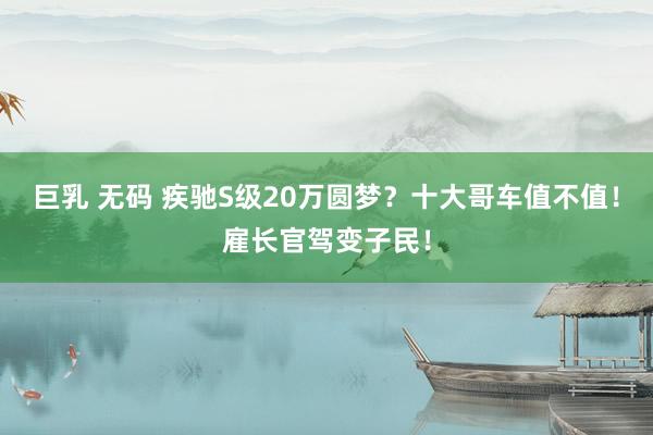 巨乳 无码 疾驰S级20万圆梦？十大哥车值不值！雇长官驾变子民！