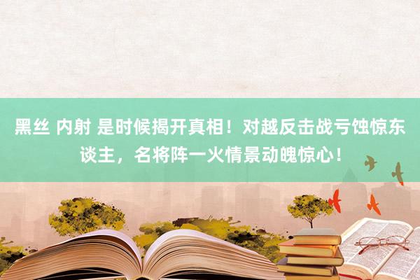 黑丝 内射 是时候揭开真相！对越反击战亏蚀惊东谈主，名将阵一火情景动魄惊心！