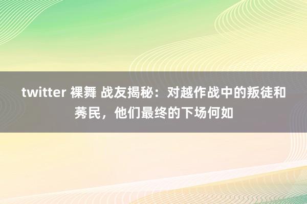 twitter 裸舞 战友揭秘：对越作战中的叛徒和莠民，他们最终的下场何如