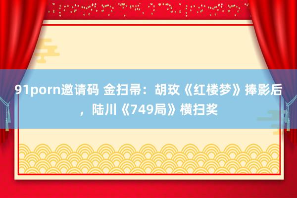 91porn邀请码 金扫帚：胡玫《红楼梦》捧影后，陆川《749局》横扫奖