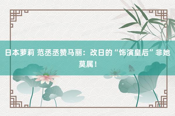 日本萝莉 范丞丞赞马丽：改日的“饰演皇后”非她莫属！