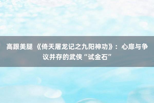 高跟美腿 《倚天屠龙记之九阳神功》：心扉与争议并存的武侠“试金石”